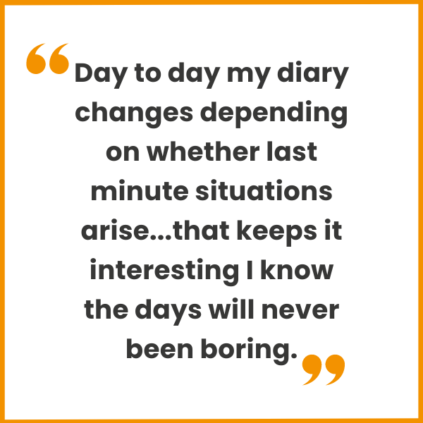 Day to day my diary changes depending on whether last minute situations arise...that keeps it interesting I know the days will never been boring.