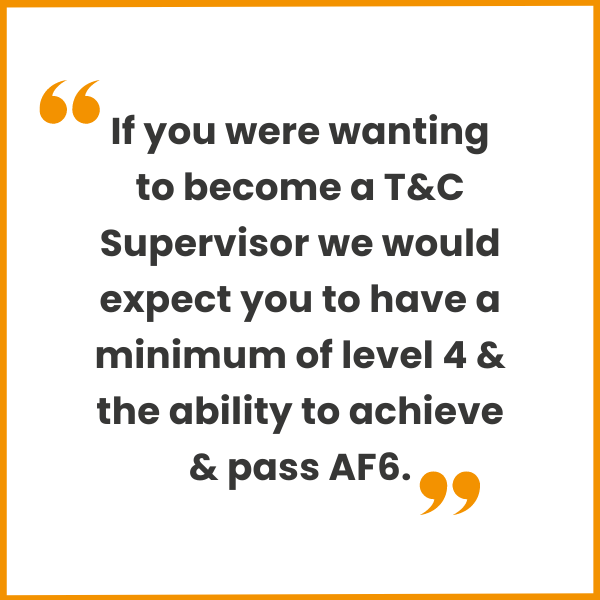 If you were wanting to become a T&C Supervisor we would expect you to have a minimum of level 4 & the ability to achieve & pass AF6.