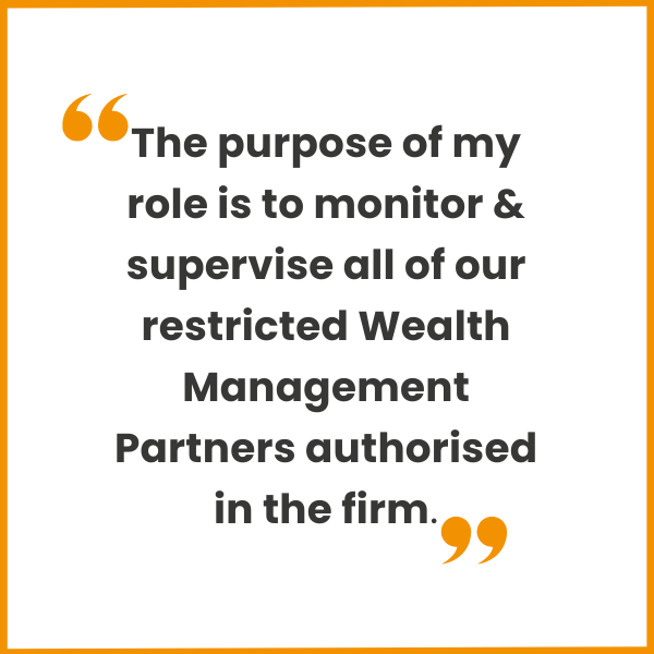 The purpose of my role is to monitor & supervise all of our restricted Wealth Management Partners authorised in the firm.