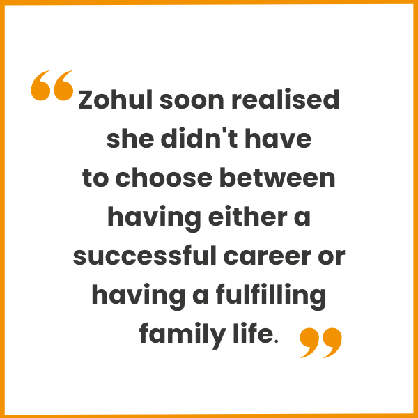 Zohul soon realised she didn't have to choose between having either a successful career or having a fulfilling family life.